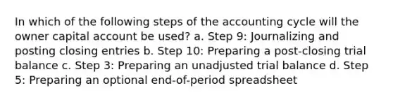 In which of the following steps of the accounting cycle will the owner capital account be used? a. Step 9: Journalizing and posting closing entries b. Step 10: Preparing a post-closing trial balance c. Step 3: Preparing an unadjusted trial balance d. Step 5: Preparing an optional end-of-period spreadsheet