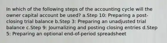 In which of the following steps of the accounting cycle will the owner capital account be used? a.Step 10: Preparing a post-closing trial balance b.Step 3: Preparing an unadjusted trial balance c.Step 9: Journalizing and posting closing entries d.Step 5: Preparing an optional end-of-period spreadsheet