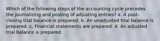 Which of the following steps of the accounting cycle precedes the journalizing and posting of adjusting entries? a. A post-closing trial balance is prepared. b. An unadjusted trial balance is prepared. c. Financial statements are prepared. d. An adjusted trial balance is prepared.