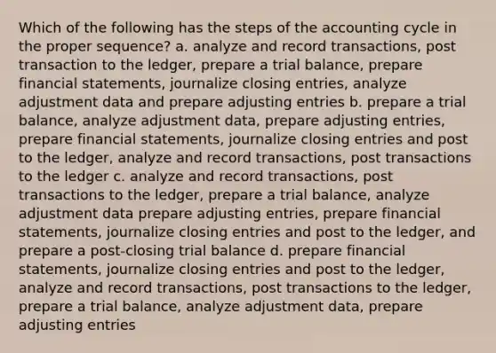 Which of the following has the steps of the accounting cycle in the proper sequence? a. analyze and record transactions, post transaction to the ledger, prepare a trial balance, prepare financial statements, journalize closing entries, analyze adjustment data and prepare adjusting entries b. prepare a trial balance, analyze adjustment data, prepare adjusting entries, prepare financial statements, journalize closing entries and post to the ledger, analyze and record transactions, post transactions to the ledger c. analyze and record transactions, post transactions to the ledger, prepare a trial balance, analyze adjustment data prepare adjusting entries, prepare financial statements, journalize closing entries and post to the ledger, and prepare a post-closing trial balance d. prepare financial statements, journalize closing entries and post to the ledger, analyze and record transactions, post transactions to the ledger, prepare a trial balance, analyze adjustment data, prepare adjusting entries