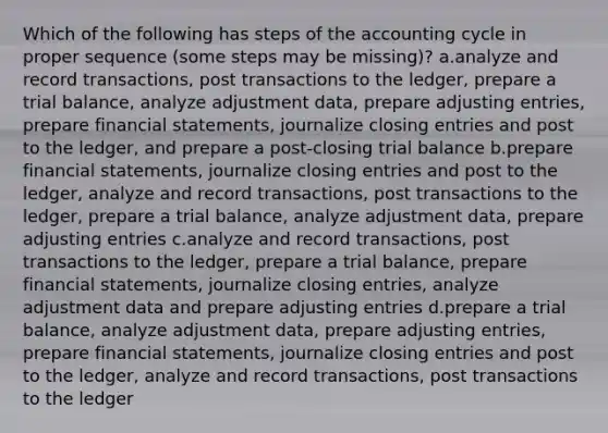 Which of the following has steps of the accounting cycle in proper sequence (some steps may be missing)? a.analyze and record transactions, post transactions to the ledger, prepare a trial balance, analyze adjustment data, prepare adjusting entries, prepare financial statements, journalize closing entries and post to the ledger, and prepare a post-closing trial balance b.prepare financial statements, journalize closing entries and post to the ledger, analyze and record transactions, post transactions to the ledger, prepare a trial balance, analyze adjustment data, prepare adjusting entries c.analyze and record transactions, post transactions to the ledger, prepare a trial balance, prepare financial statements, journalize closing entries, analyze adjustment data and prepare adjusting entries d.prepare a trial balance, analyze adjustment data, prepare adjusting entries, prepare financial statements, journalize closing entries and post to the ledger, analyze and record transactions, post transactions to the ledger