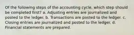 Of the following steps of the accounting cycle, which step should be completed first? a. Adjusting entries are journalized and posted to the ledger. b. Transactions are posted to the ledger. c. Closing entries are journalized and posted to the ledger. d. Financial statements are prepared.