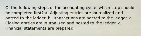 Of the following steps of the accounting cycle, which step should be completed first? a. Adjusting entries are journalized and posted to the ledger. b. Transactions are posted to the ledger. c. Closing entries are journalized and posted to the ledger. d. Financial statements are prepared.