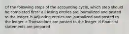 Of the following steps of the accounting cycle, which step should be completed first? a.Closing entries are journalized and posted to the ledger. b.Adjusting entries are journalized and posted to the ledger. c.Transactions are posted to the ledger. d.Financial statements are prepared