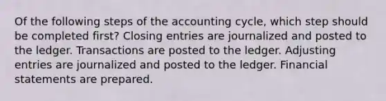 Of the following steps of the accounting cycle, which step should be completed first? <a href='https://www.questionai.com/knowledge/kosjhwC4Ps-closing-entries' class='anchor-knowledge'>closing entries</a> are journalized and posted to the ledger. Transactions are posted to the ledger. <a href='https://www.questionai.com/knowledge/kGxhM5fzgy-adjusting-entries' class='anchor-knowledge'>adjusting entries</a> are journalized and posted to the ledger. <a href='https://www.questionai.com/knowledge/kFBJaQCz4b-financial-statements' class='anchor-knowledge'>financial statements</a> are prepared.