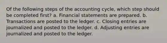 Of the following steps of the accounting cycle, which step should be completed first? a. Financial statements are prepared. b. Transactions are posted to the ledger. c. Closing entries are journalized and posted to the ledger. d. Adjusting entries are journalized and posted to the ledger.