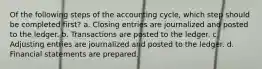Of the following steps of the accounting cycle, which step should be completed first? a. Closing entries are journalized and posted to the ledger. b. Transactions are posted to the ledger. c. Adjusting entries are journalized and posted to the ledger. d. Financial statements are prepared.