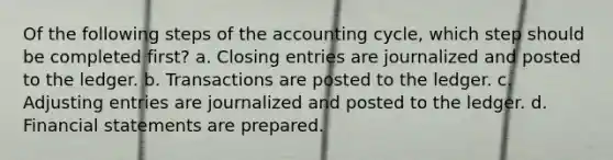 Of the following steps of the accounting cycle, which step should be completed first? a. Closing entries are journalized and posted to the ledger. b. Transactions are posted to the ledger. c. Adjusting entries are journalized and posted to the ledger. d. Financial statements are prepared.