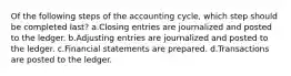 Of the following steps of the accounting cycle, which step should be completed last? a.Closing entries are journalized and posted to the ledger. b.Adjusting entries are journalized and posted to the ledger. c.Financial statements are prepared. d.Transactions are posted to the ledger.