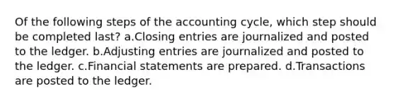 Of the following steps of the accounting cycle, which step should be completed last? a.<a href='https://www.questionai.com/knowledge/kosjhwC4Ps-closing-entries' class='anchor-knowledge'>closing entries</a> are journalized and posted to the ledger. b.<a href='https://www.questionai.com/knowledge/kGxhM5fzgy-adjusting-entries' class='anchor-knowledge'>adjusting entries</a> are journalized and posted to the ledger. c.<a href='https://www.questionai.com/knowledge/kFBJaQCz4b-financial-statements' class='anchor-knowledge'>financial statements</a> are prepared. d.Transactions are posted to the ledger.