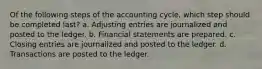 Of the following steps of the accounting cycle, which step should be completed last? a. Adjusting entries are journalized and posted to the ledger. b. Financial statements are prepared. c. Closing entries are journalized and posted to the ledger. d. Transactions are posted to the ledger.