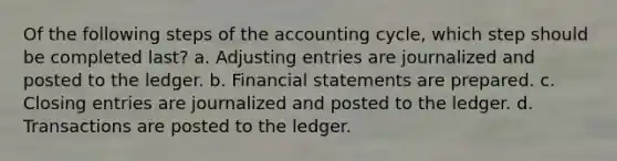 Of the following steps of the accounting cycle, which step should be completed last? a. Adjusting entries are journalized and posted to the ledger. b. Financial statements are prepared. c. Closing entries are journalized and posted to the ledger. d. Transactions are posted to the ledger.