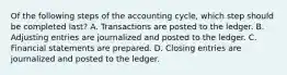 Of the following steps of the accounting cycle, which step should be completed last? A. Transactions are posted to the ledger. B. Adjusting entries are journalized and posted to the ledger. C. Financial statements are prepared. D. Closing entries are journalized and posted to the ledger.