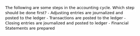 The following are some steps in the accounting cycle. Which step should be done first? - Adjusting entries are journalized and posted to the ledger - Transactions are posted to the ledger - Closing entries are journalized and posted to ledger - Financial Statements are prepared