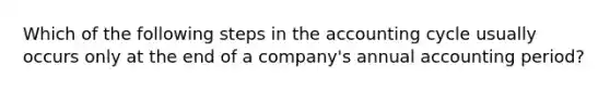 Which of the following steps in the accounting cycle usually occurs only at the end of a company's annual accounting period?