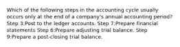 Which of the following steps in the accounting cycle usually occurs only at the end of a company's annual accounting period? Step 3:Post to the ledger accounts. Step 7:Prepare financial statements Step 6:Prepare adjusting trial balance. Step 9:Prepare a post-closing trial balance.