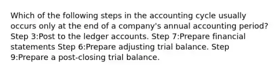 Which of the following steps in the accounting cycle usually occurs only at the end of a company's annual accounting period? Step 3:Post to the ledger accounts. Step 7:Prepare financial statements Step 6:Prepare adjusting trial balance. Step 9:Prepare a post-closing trial balance.