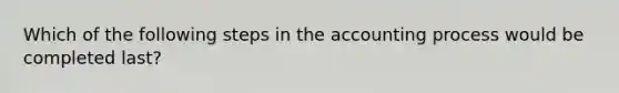 Which of the following steps in the accounting process would be completed last?