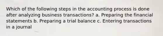 Which of the following steps in the accounting process is done after analyzing business transactions? a. Preparing the financial statements b. Preparing a trial balance c. Entering transactions in a journal