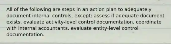 All of the following are steps in an action plan to adequately document internal controls, except: assess if adequate document exists. evaluate activity-level control documentation. coordinate with internal accountants. evaluate entity-level control documentation.