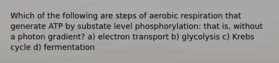 Which of the following are steps of aerobic respiration that generate ATP by substate level phosphorylation: that is, without a photon gradient? a) electron transport b) glycolysis c) <a href='https://www.questionai.com/knowledge/kqfW58SNl2-krebs-cycle' class='anchor-knowledge'>krebs cycle</a> d) fermentation