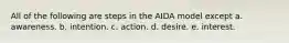 All of the following are steps in the AIDA model except a. awareness. b. intention. c. action. d. desire. e. interest.