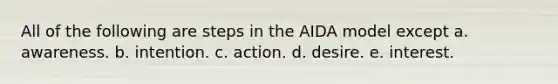 All of the following are steps in the AIDA model except a. awareness. b. intention. c. action. d. desire. e. interest.