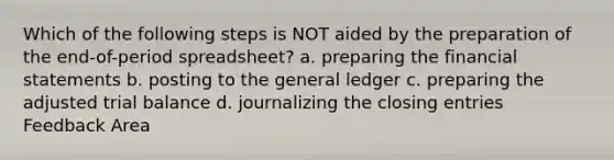 Which of the following steps is NOT aided by the preparation of the end-of-period spreadsheet? a. preparing the financial statements b. posting to the general ledger c. preparing the adjusted trial balance d. journalizing the closing entries Feedback Area