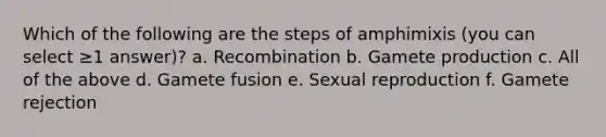 Which of the following are the steps of amphimixis (you can select ≥1 answer)? a. Recombination b. Gamete production c. All of the above d. Gamete fusion e. Sexual reproduction f. Gamete rejection