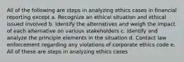 All of the following are steps in analyzing ethics cases in financial reporting except a. Recognize an ethical situation and ethical issued involved b. Identify the alternatives and weigh the impact of each alternative on various stakeholders c. Identify and analyze the principle elements in the situation d. Contact law enforcement regarding any violations of corporate ethics code e. All of these are steps in analyzing ethics cases