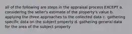 all of the following are steps in the appraisal process EXCEPT a. considering the seller's estimate of the property's value b. applying the three approaches to the collected data c. gathering specific data on the subject property d. gathering general data for the area of the subject property