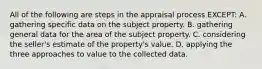 All of the following are steps in the appraisal process EXCEPT: A. gathering specific data on the subject property. B. gathering general data for the area of the subject property. C. considering the seller's estimate of the property's value. D. applying the three approaches to value to the collected data.