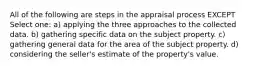 All of the following are steps in the appraisal process EXCEPT Select one: a) applying the three approaches to the collected data. b) gathering specific data on the subject property. c) gathering general data for the area of the subject property. d) considering the seller's estimate of the property's value.