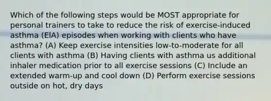 Which of the following steps would be MOST appropriate for personal trainers to take to reduce the risk of exercise-induced asthma (ElA) episodes when working with clients who have asthma? (A) Keep exercise intensities low-to-moderate for all clients with asthma (B) Having clients with asthma us additional inhaler medication prior to all exercise sessions (C) Include an extended warm-up and cool down (D) Perform exercise sessions outside on hot, dry days