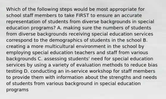 Which of the following steps would be most appropriate for school staff members to take FIRST to ensure an accurate representation of students from diverse backgrounds in special education programs? A. making sure the numbers of students from diverse backgrounds receiving special education services correspond to the demographics of students in the school B. creating a more multicultural environment in the school by employing special education teachers and staff from various backgrounds C. assessing students' need for special education services by using a variety of evaluation methods to reduce bias testing D. conducting an in-service workshop for staff members to provide them with information about the strengths and needs of students from various background in special education programs