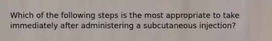 Which of the following steps is the most appropriate to take immediately after administering a subcutaneous injection?