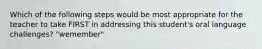 Which of the following steps would be most appropriate for the teacher to take FIRST in addressing this student's oral language challenges? "wemember"