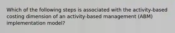 Which of the following steps is associated with the activity-based costing dimension of an activity-based management (ABM) implementation model?