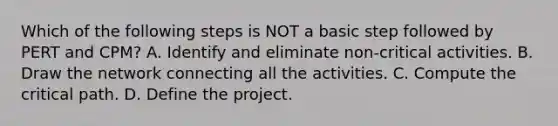 Which of the following steps is NOT a basic step followed by PERT and​ CPM? A. Identify and eliminate​ non-critical activities. B. Draw the network connecting all the activities. C. Compute the critical path. D. Define the project.