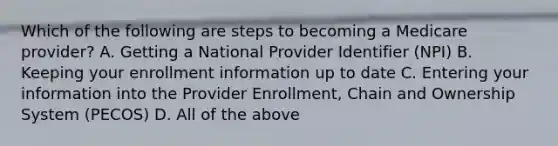 Which of the following are steps to becoming a Medicare provider? A. Getting a National Provider Identifier (NPI) B. Keeping your enrollment information up to date C. Entering your information into the Provider Enrollment, Chain and Ownership System (PECOS) D. All of the above