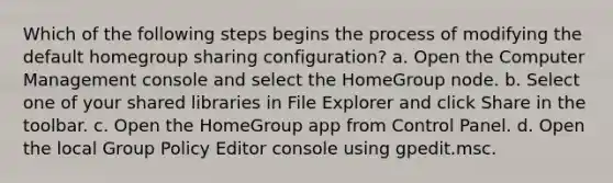 Which of the following steps begins the process of modifying the default homegroup sharing configuration? a. Open the Computer Management console and select the HomeGroup node. b. Select one of your shared libraries in File Explorer and click Share in the toolbar. c. Open the HomeGroup app from Control Panel. d. Open the local Group Policy Editor console using gpedit.msc.