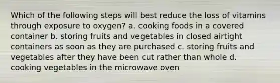 Which of the following steps will best reduce the loss of vitamins through exposure to oxygen? a. cooking foods in a covered container b. storing fruits and vegetables in closed airtight containers as soon as they are purchased c. storing fruits and vegetables after they have been cut rather than whole d. cooking vegetables in the microwave oven