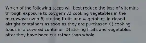 Which of the following steps will best reduce the loss of vitamins through exposure to oxygen? A) cooking vegetables in the microwave oven B) storing fruits and vegetables in closed airtight containers as soon as they are purchased C) cooking foods in a covered container D) storing fruits and vegetables after they have been cut rather than whole