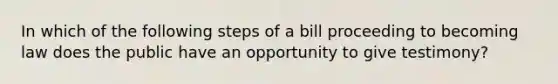 In which of the following steps of a bill proceeding to becoming law does the public have an opportunity to give testimony?