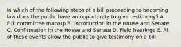 In which of the following steps of a bill proceeding to becoming law does the public have an opportunity to give testimony? A. Full committee markup B. Introduction in the House and Senate C. Confirmation in the House and Senate D. Field hearings E. All of these events allow the public to give testimony on a bill