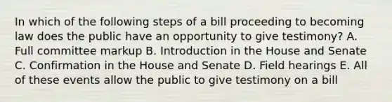 In which of the following steps of a bill proceeding to becoming law does the public have an opportunity to give testimony? A. Full committee markup B. Introduction in the House and Senate C. Confirmation in the House and Senate D. Field hearings E. All of these events allow the public to give testimony on a bill