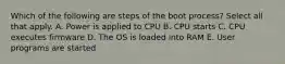 Which of the following are steps of the boot process? Select all that apply. A. Power is applied to CPU B. CPU starts C. CPU executes firmware D. The OS is loaded into RAM E. User programs are started