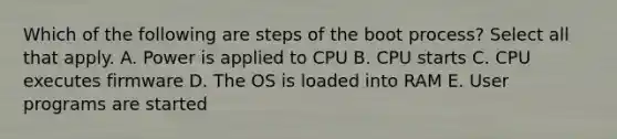 Which of the following are steps of the boot process? Select all that apply. A. Power is applied to CPU B. CPU starts C. CPU executes firmware D. The OS is loaded into RAM E. User programs are started