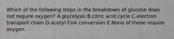 Which of the following steps in the breakdown of glucose does not require oxygen? A.glycolysis B.citric acid cycle C.electron transport chain D.acetyl CoA conversion E.None of these require oxygen.