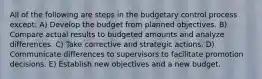 All of the following are steps in the budgetary control process except: A) Develop the budget from planned objectives. B) Compare actual results to budgeted amounts and analyze differences. C) Take corrective and strategic actions. D) Communicate differences to supervisors to facilitate promotion decisions. E) Establish new objectives and a new budget.